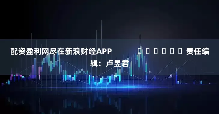 配资盈利网尽在新浪财经APP            						责任编辑：卢昱君