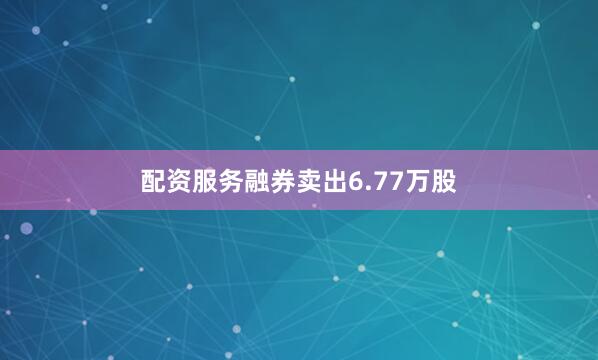 配资服务融券卖出6.77万股