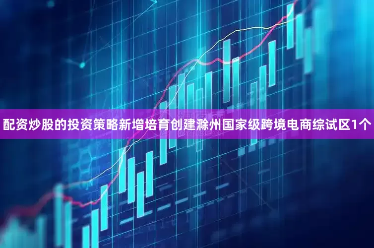 配资炒股的投资策略新增培育创建滁州国家级跨境电商综试区1个