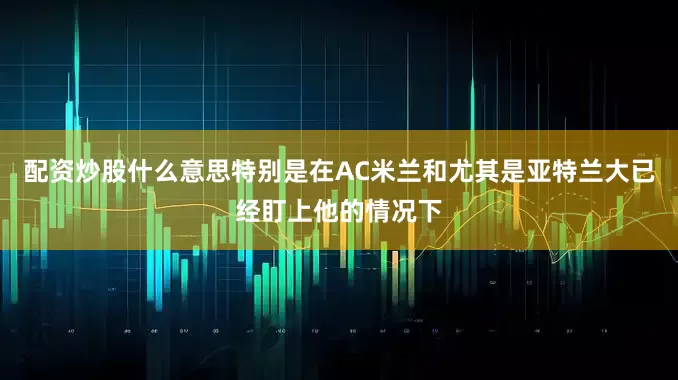配资炒股什么意思特别是在AC米兰和尤其是亚特兰大已经盯上他的情况下
