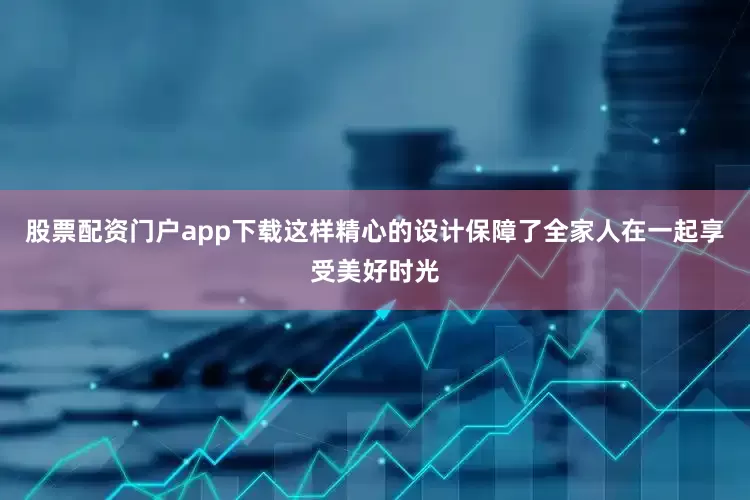股票配资门户app下载这样精心的设计保障了全家人在一起享受美好时光