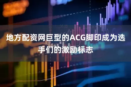 地方配资网巨型的ACG脚印成为选手们的激励标志