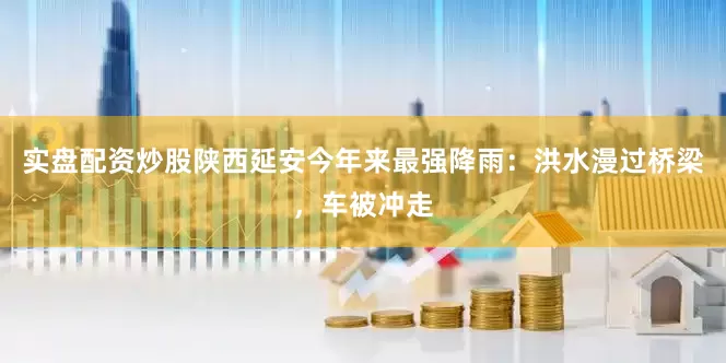 实盘配资炒股陕西延安今年来最强降雨：洪水漫过桥梁，车被冲走