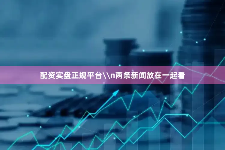 配资实盘正规平台\n两条新闻放在一起看