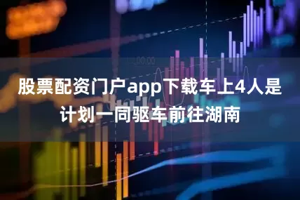 股票配资门户app下载车上4人是计划一同驱车前往湖南