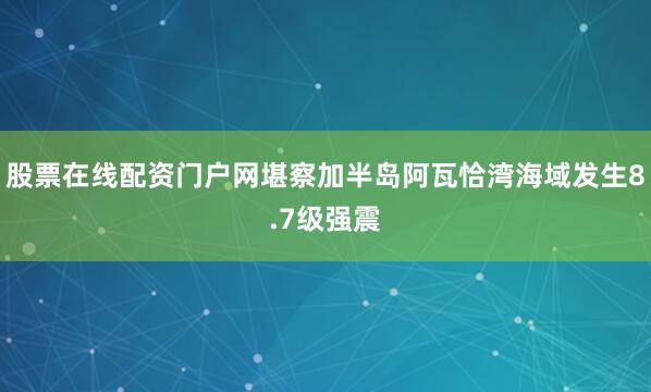 股票在线配资门户网堪察加半岛阿瓦恰湾海域发生8.7级强震