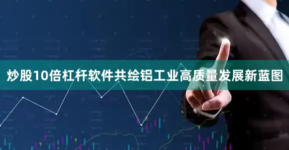 炒股10倍杠杆软件共绘铝工业高质量发展新蓝图