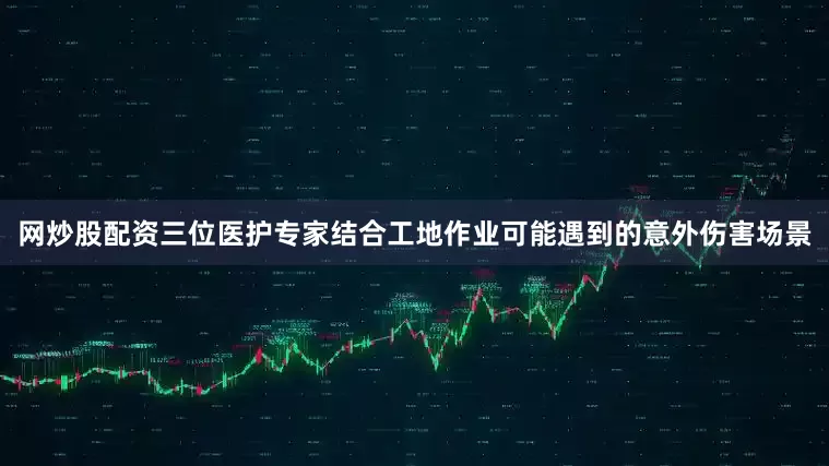 网炒股配资三位医护专家结合工地作业可能遇到的意外伤害场景