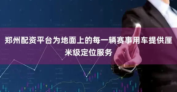 郑州配资平台为地面上的每一辆赛事用车提供厘米级定位服务