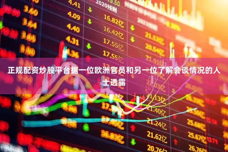 正规配资炒股平台据一位欧洲官员和另一位了解会谈情况的人士透露