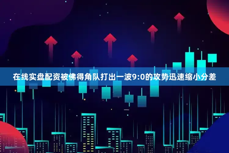 在线实盘配资被佛得角队打出一波9:0的攻势迅速缩小分差