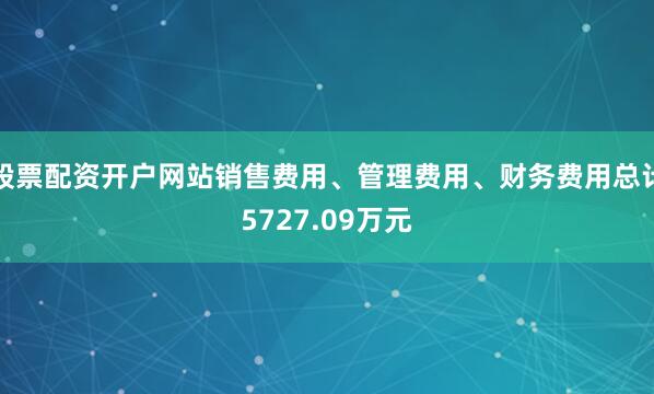 股票配资开户网站销售费用、管理费用、财务费用总计5727.09万元