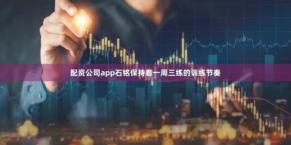 配资公司app石铭保持着一周三练的训练节奏