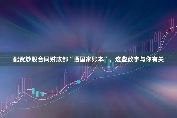 配资炒股合同财政部“晒国家账本”，这些数字与你有关