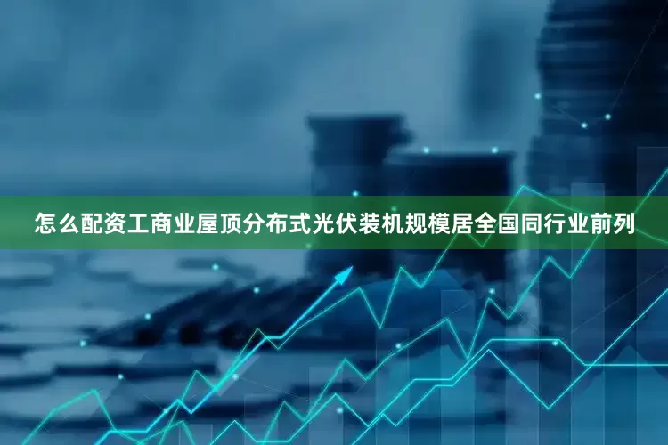 怎么配资工商业屋顶分布式光伏装机规模居全国同行业前列