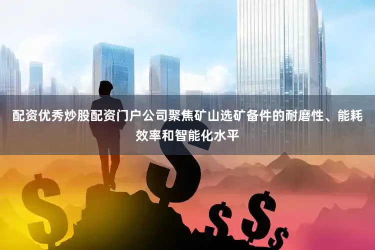 配资优秀炒股配资门户公司聚焦矿山选矿备件的耐磨性、能耗效率和智能化水平