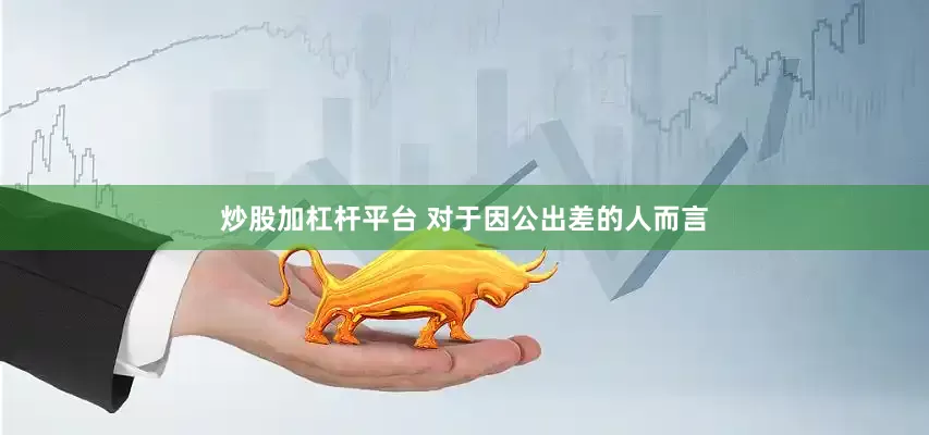 炒股加杠杆平台 对于因公出差的人而言