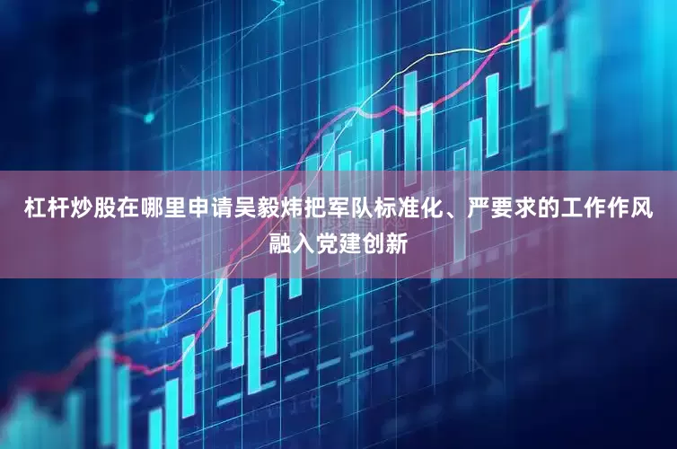 杠杆炒股在哪里申请吴毅炜把军队标准化、严要求的工作作风融入党建创新