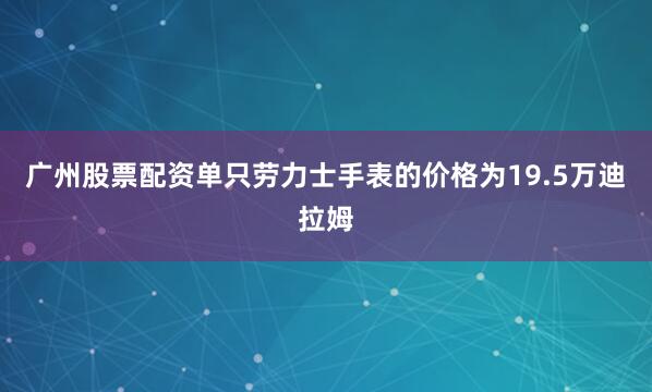 广州股票配资单只劳力士手表的价格为19.5万迪拉姆