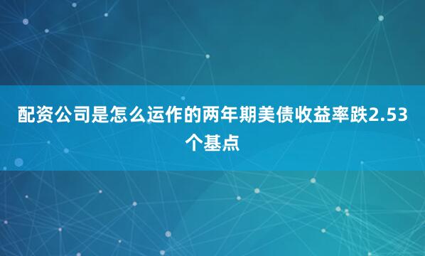 配资公司是怎么运作的两年期美债收益率跌2.53个基点