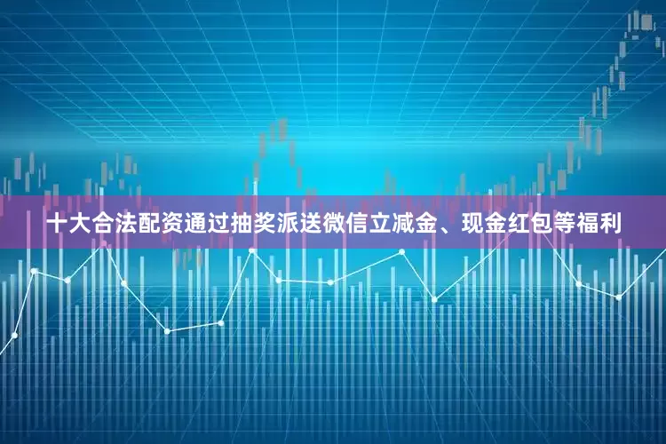 十大合法配资通过抽奖派送微信立减金、现金红包等福利