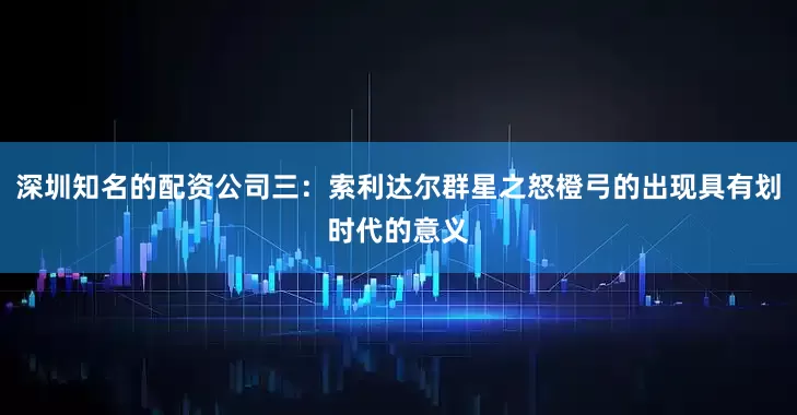 深圳知名的配资公司三:索利达尔群星之怒橙弓的出现具有划时代的意义