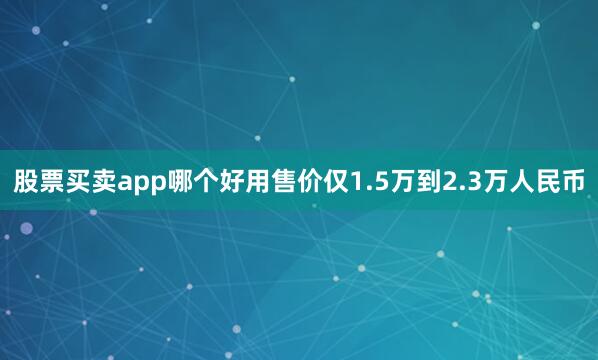 股票买卖app哪个好用售价仅1.5万到2.3万人民币