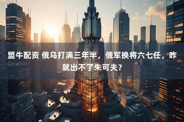 盟牛配资 俄乌打满三年半，俄军换将六七任，咋就出不了朱可夫？