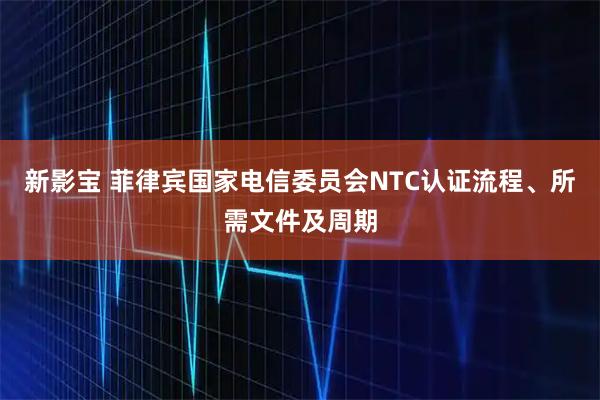 新影宝 菲律宾国家电信委员会NTC认证流程、所需文件及周期
