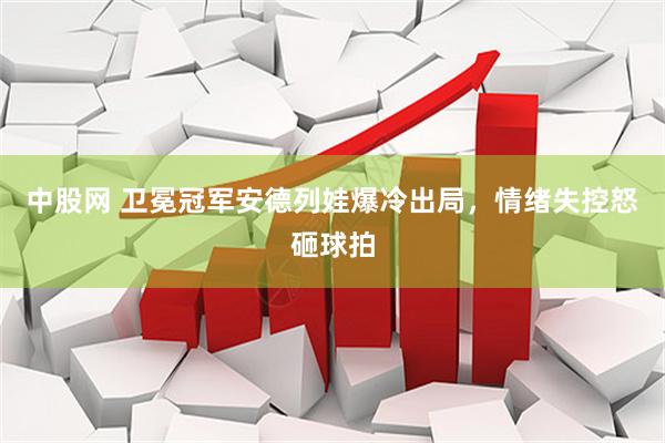 中股网 卫冕冠军安德列娃爆冷出局，情绪失控怒砸球拍