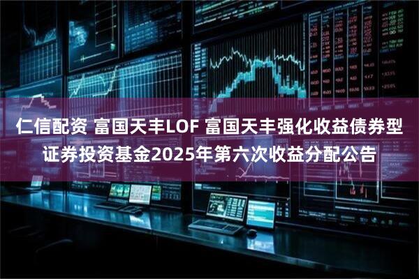 仁信配资 富国天丰LOF 富国天丰强化收益债券型证券投资基金2025年第六次收益分配公告