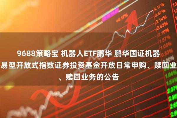9688策略宝 机器人ETF鹏华 鹏华国证机器人产业交易型开放式指数证券投资基金开放日常申购、赎回业务的公告