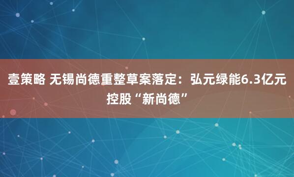 壹策略 无锡尚德重整草案落定：弘元绿能6.3亿元控股“新尚德”