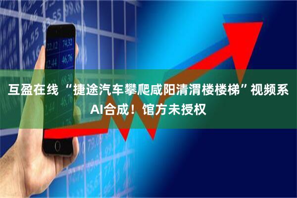 互盈在线 “捷途汽车攀爬咸阳清渭楼楼梯”视频系AI合成！馆方未授权