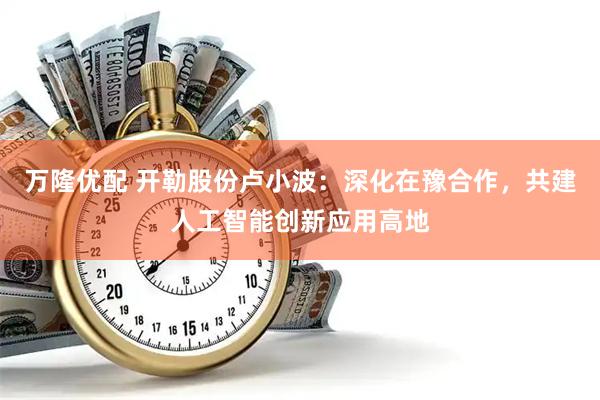 万隆优配 开勒股份卢小波：深化在豫合作，共建人工智能创新应用高地