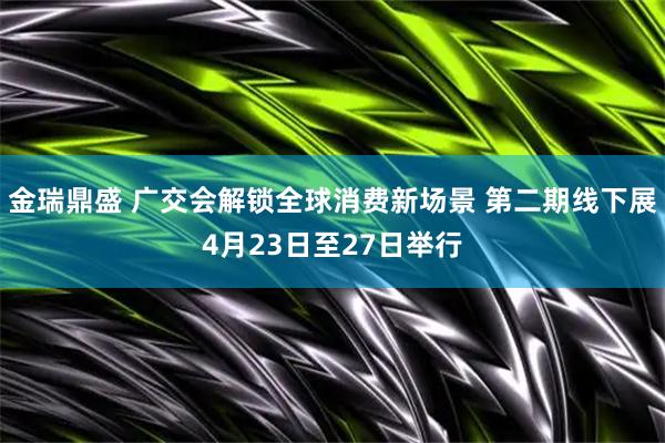 金瑞鼎盛 广交会解锁全球消费新场景 第二期线下展4月23日至27日举行