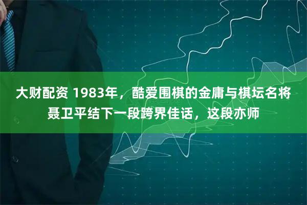 大财配资 1983年，酷爱围棋的金庸与棋坛名将聂卫平结下一段跨界佳话，这段亦师