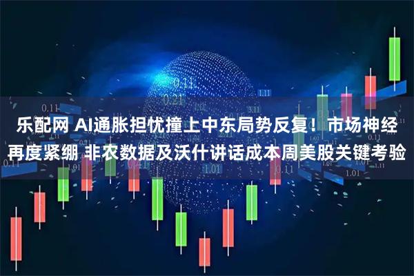 乐配网 AI通胀担忧撞上中东局势反复！市场神经再度紧绷 非农数据及沃什讲话成本周美股关键考验