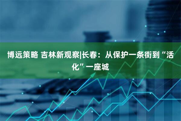 博远策略 吉林新观察|长春：从保护一条街到“活化”一座城