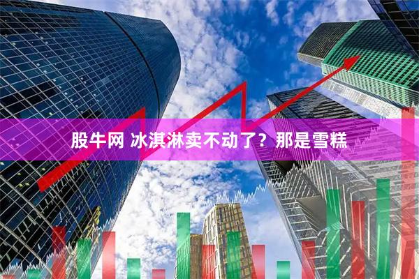 股牛网 冰淇淋卖不动了？那是雪糕