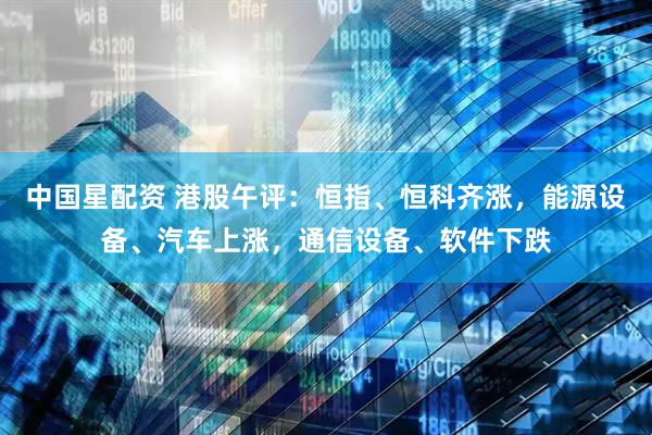中国星配资 港股午评：恒指、恒科齐涨，能源设备、汽车上涨，通信设备、软件下跌