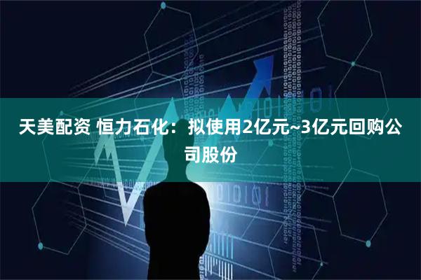天美配资 恒力石化：拟使用2亿元~3亿元回购公司股份
