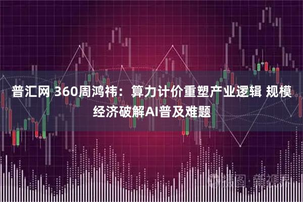 普汇网 360周鸿祎：算力计价重塑产业逻辑 规模经济破解AI普及难题