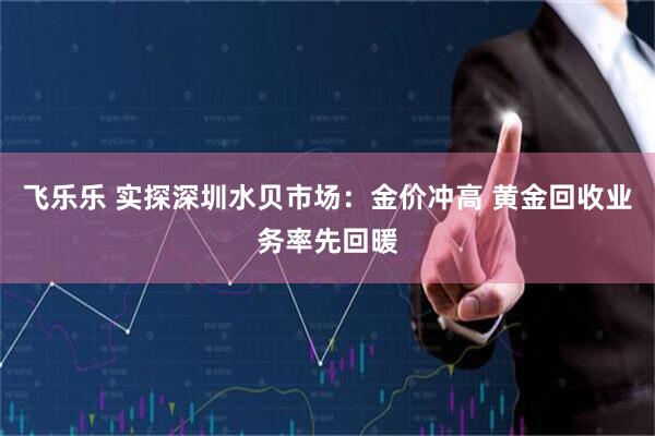 飞乐乐 实探深圳水贝市场：金价冲高 黄金回收业务率先回暖