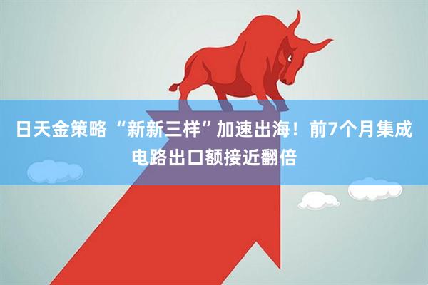 日天金策略 “新新三样”加速出海！前7个月集成电路出口额接近翻倍