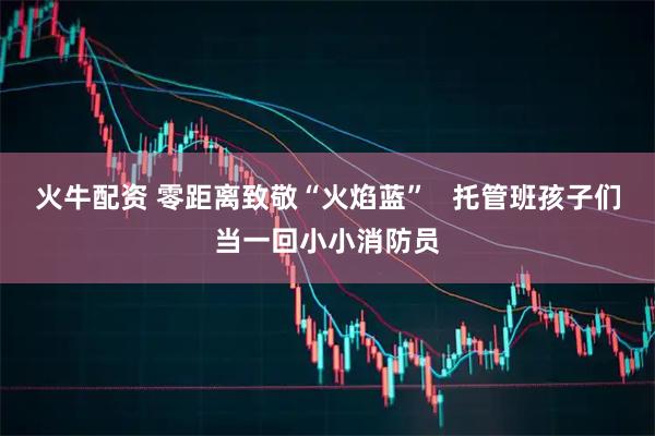 火牛配资 零距离致敬“火焰蓝”   托管班孩子们当一回小小消防员