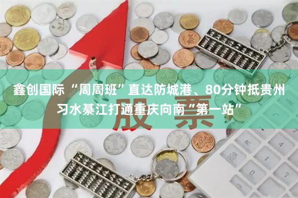 鑫创国际 “周周班”直达防城港、80分钟抵贵州习水綦江打通重庆向南“第一站”