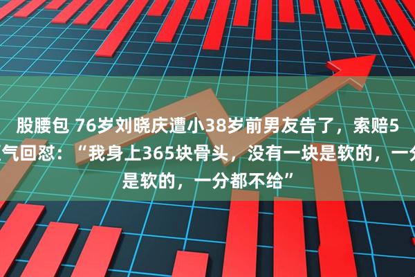 股腰包 76岁刘晓庆遭小38岁前男友告了，索赔504万！硬气回怼：“我身上365块骨头，没有一块是软的，一分都不给”