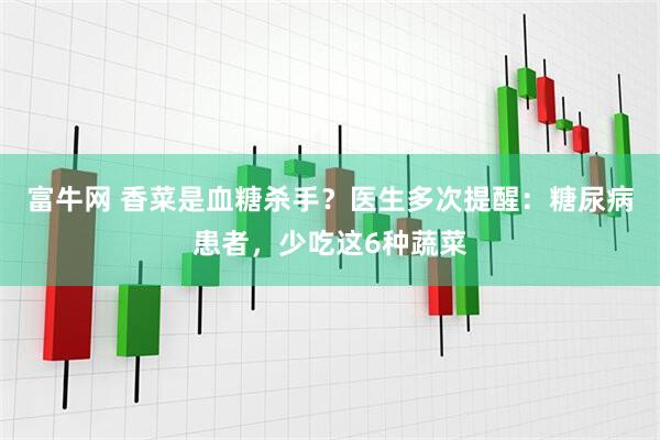 富牛网 香菜是血糖杀手？医生多次提醒：糖尿病患者，少吃这6种蔬菜